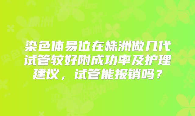 染色体易位在株洲做几代试管较好附成功率及护理建议，试管能报销吗？