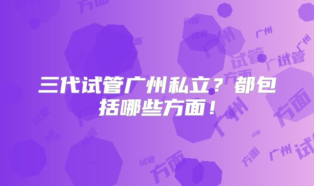 三代试管广州私立？都包括哪些方面！