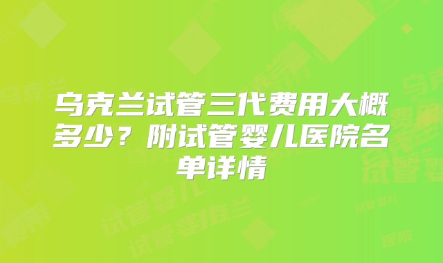 乌克兰试管三代费用大概多少？附试管婴儿医院名单详情