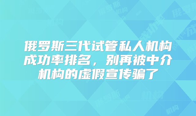 俄罗斯三代试管私人机构成功率排名，别再被中介机构的虚假宣传骗了