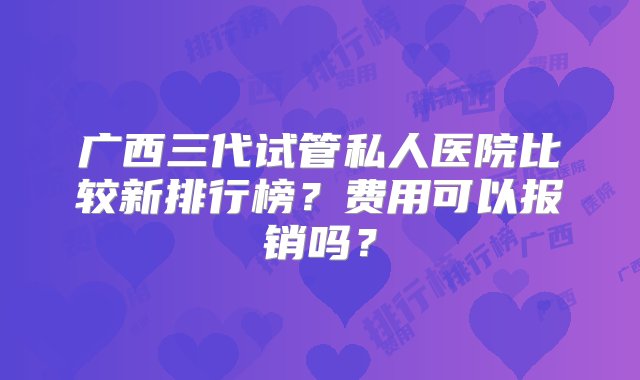 广西三代试管私人医院比较新排行榜？费用可以报销吗？