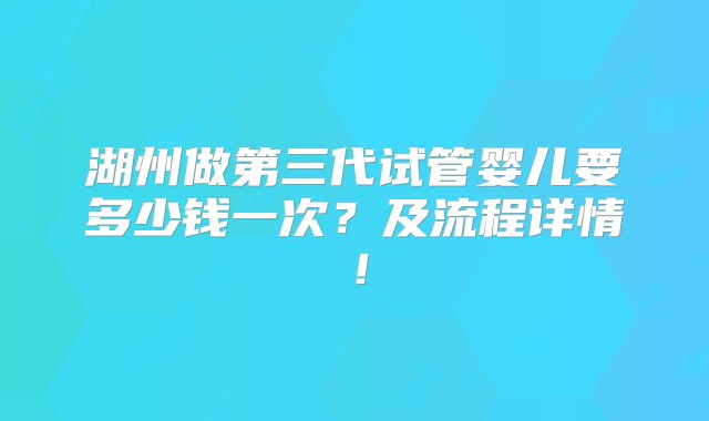 湖州做第三代试管婴儿要多少钱一次？及流程详情！