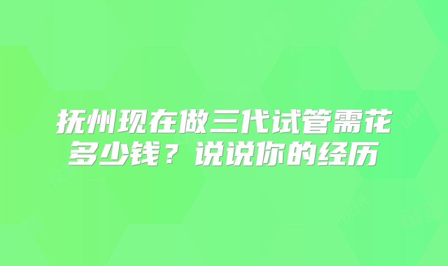 抚州现在做三代试管需花多少钱？说说你的经历