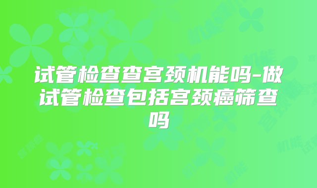 试管检查查宫颈机能吗-做试管检查包括宫颈癌筛查吗