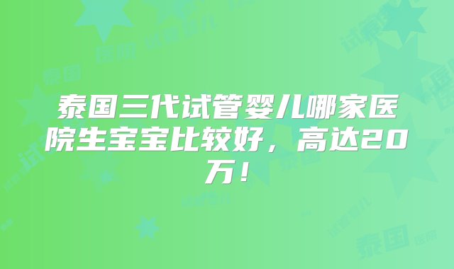 泰国三代试管婴儿哪家医院生宝宝比较好，高达20万！