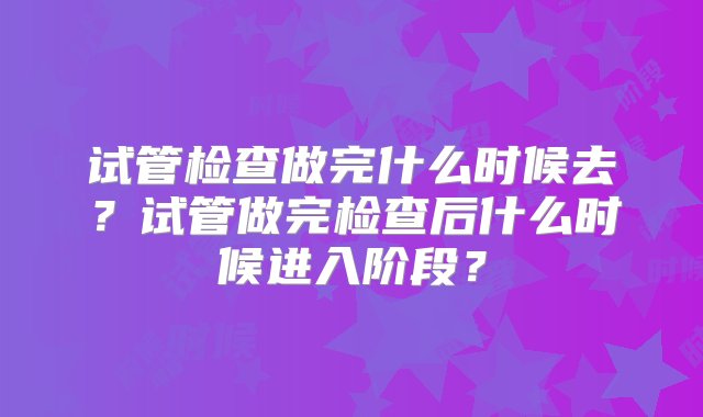 试管检查做完什么时候去？试管做完检查后什么时候进入阶段？