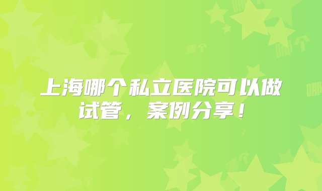 上海哪个私立医院可以做试管，案例分享！