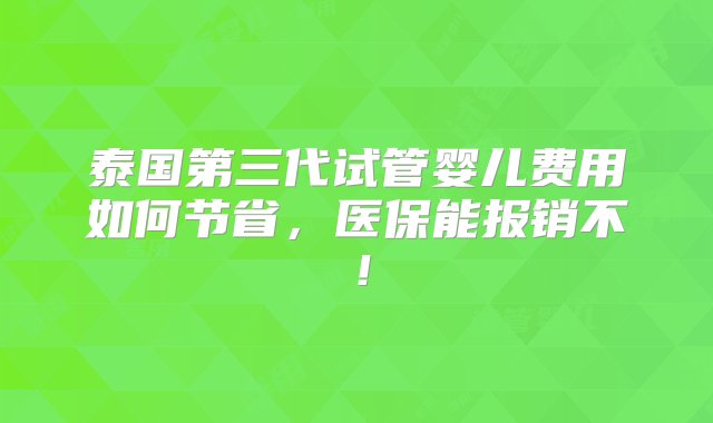 泰国第三代试管婴儿费用如何节省，医保能报销不！