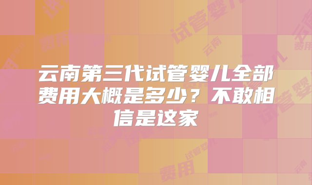 云南第三代试管婴儿全部费用大概是多少？不敢相信是这家