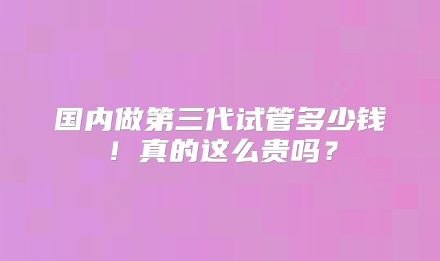 国内做第三代试管多少钱！真的这么贵吗？