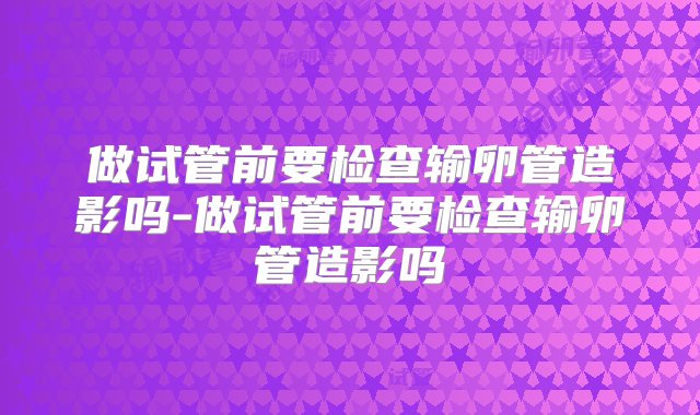 做试管前要检查输卵管造影吗-做试管前要检查输卵管造影吗