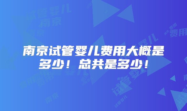 南京试管婴儿费用大概是多少！总共是多少！