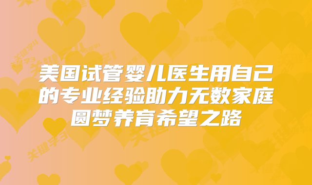 美国试管婴儿医生用自己的专业经验助力无数家庭圆梦养育希望之路