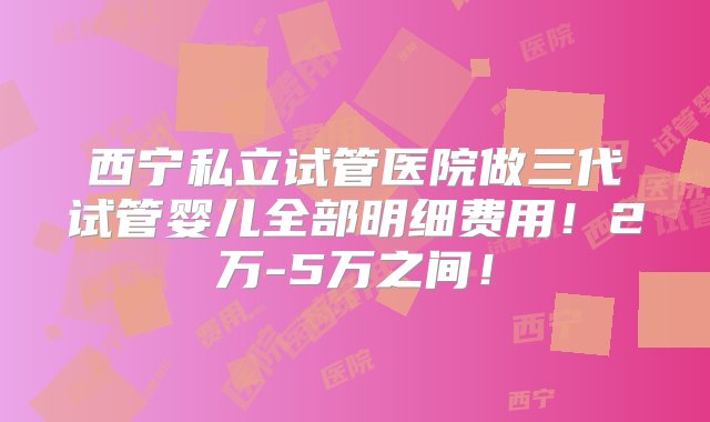 西宁私立试管医院做三代试管婴儿全部明细费用！2万-5万之间！