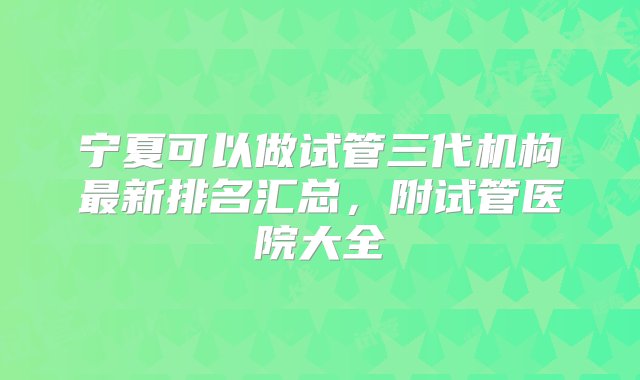 宁夏可以做试管三代机构最新排名汇总，附试管医院大全