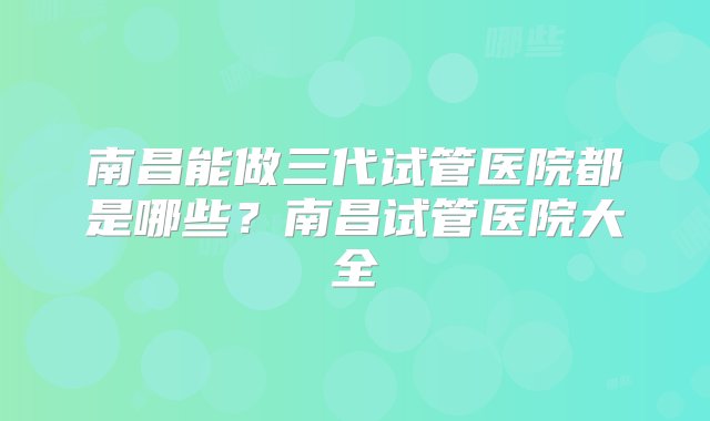 南昌能做三代试管医院都是哪些？南昌试管医院大全