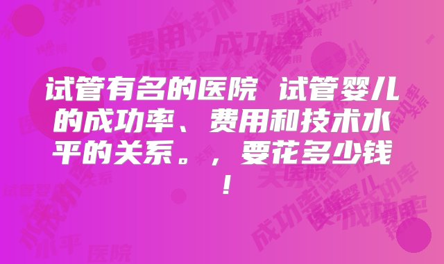 试管有名的医院 试管婴儿的成功率、费用和技术水平的关系。，要花多少钱！