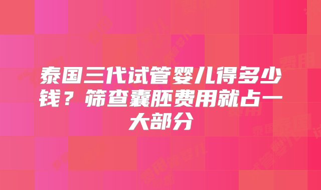 泰国三代试管婴儿得多少钱？筛查囊胚费用就占一大部分