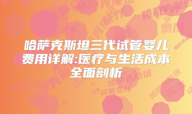 哈萨克斯坦三代试管婴儿费用详解:医疗与生活成本全面剖析