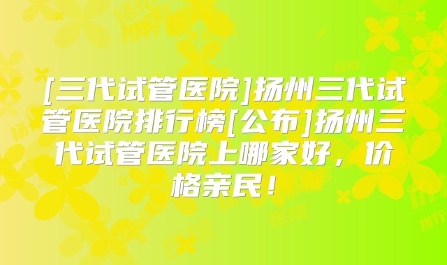 [三代试管医院]扬州三代试管医院排行榜[公布]扬州三代试管医院上哪家好，价格亲民！