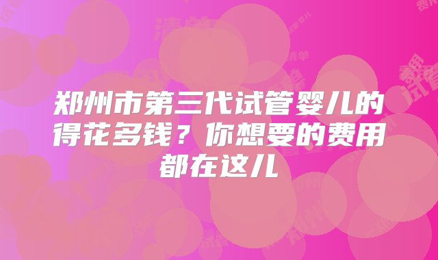 郑州市第三代试管婴儿的得花多钱？你想要的费用都在这儿