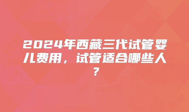 2024年西藏三代试管婴儿费用，试管适合哪些人？