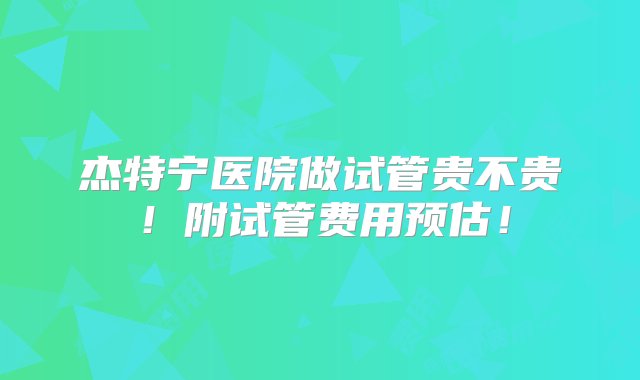 杰特宁医院做试管贵不贵！附试管费用预估！