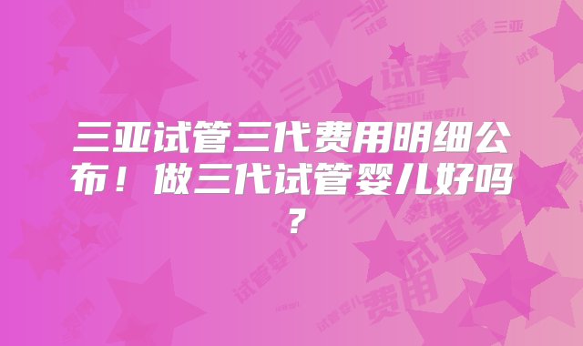 三亚试管三代费用明细公布！做三代试管婴儿好吗？