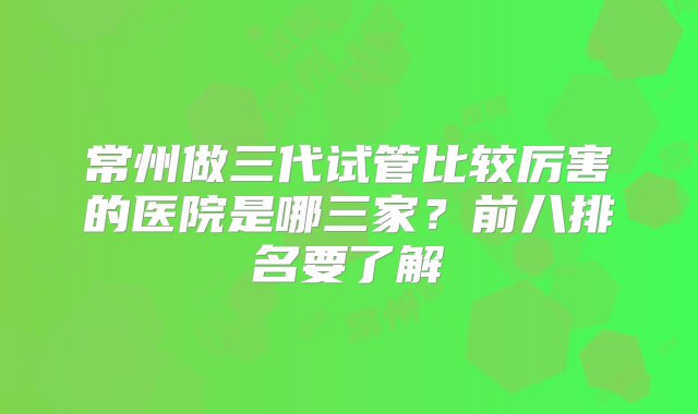 常州做三代试管比较厉害的医院是哪三家？前八排名要了解