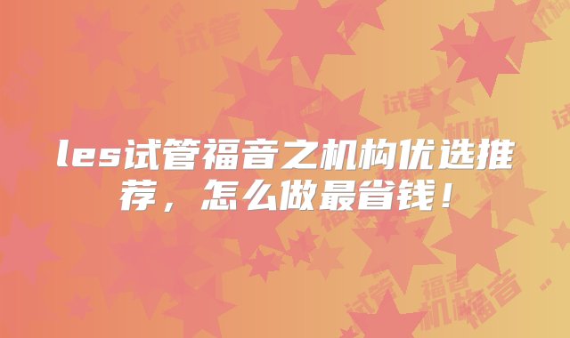 les试管福音之机构优选推荐，怎么做最省钱！