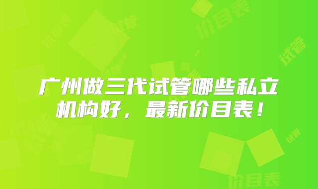 广州做三代试管哪些私立机构好，最新价目表！