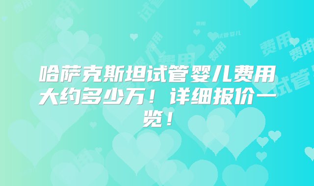 哈萨克斯坦试管婴儿费用大约多少万！详细报价一览！