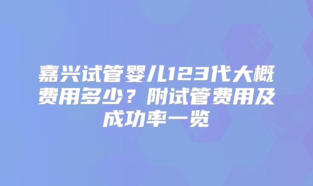 嘉兴试管婴儿123代大概费用多少？附试管费用及成功率一览