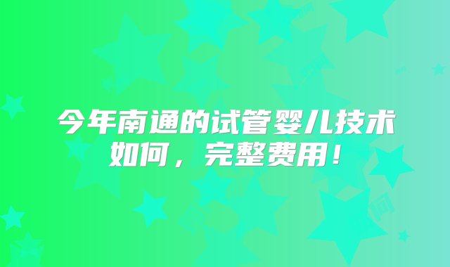 今年南通的试管婴儿技术如何，完整费用！