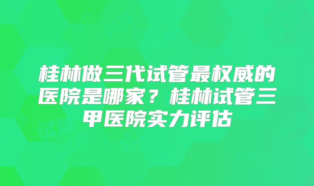 桂林做三代试管最权威的医院是哪家？桂林试管三甲医院实力评估