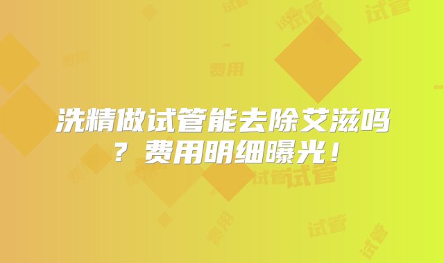 洗精做试管能去除艾滋吗？费用明细曝光！