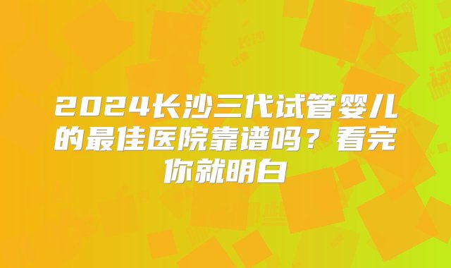 2024长沙三代试管婴儿的最佳医院靠谱吗？看完你就明白