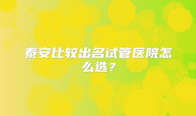 泰安比较出名试管医院怎么选？