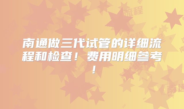 南通做三代试管的详细流程和检查！费用明细参考！