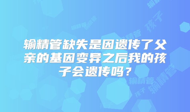 输精管缺失是因遗传了父亲的基因变异之后我的孩子会遗传吗？