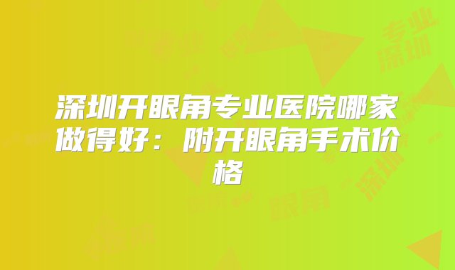 深圳开眼角专业医院哪家做得好：附开眼角手术价格