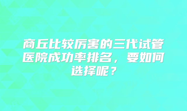 商丘比较厉害的三代试管医院成功率排名，要如何选择呢？