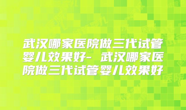 武汉哪家医院做三代试管婴儿效果好- 武汉哪家医院做三代试管婴儿效果好