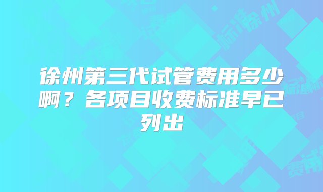 徐州第三代试管费用多少啊？各项目收费标准早已列出