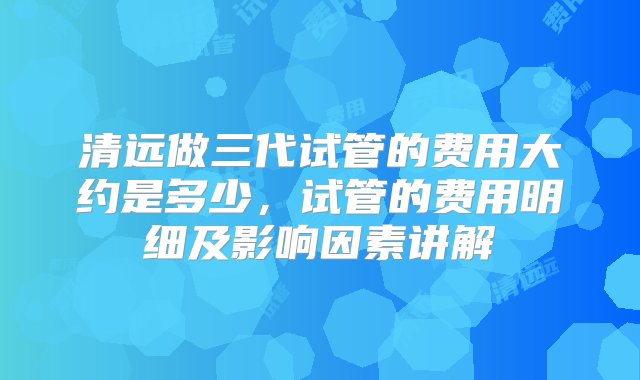 清远做三代试管的费用大约是多少，试管的费用明细及影响因素讲解