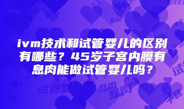 ivm技术和试管婴儿的区别有哪些？45岁子宫内膜有息肉能做试管婴儿吗？