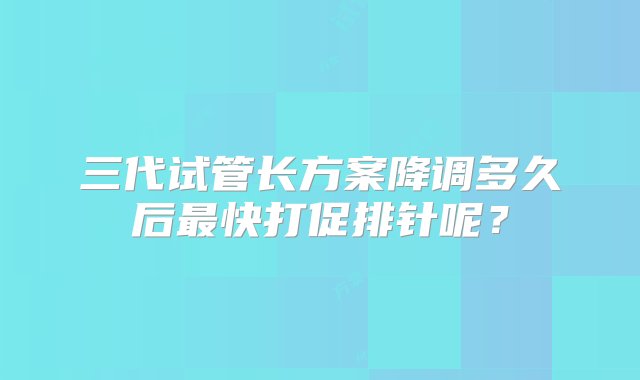 三代试管长方案降调多久后最快打促排针呢？