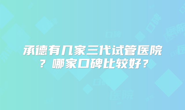 承德有几家三代试管医院？哪家口碑比较好？