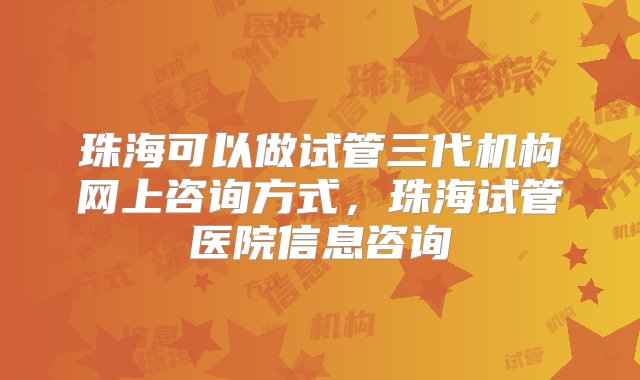 珠海可以做试管三代机构网上咨询方式，珠海试管医院信息咨询