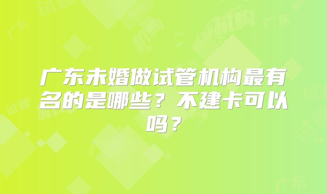 广东未婚做试管机构最有名的是哪些？不建卡可以吗？